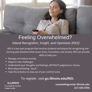 Attend RIO is a two-part program that teaches students techniquesfor recognizing ana moving f)ast situations that cause stress, frustration, and anxiety. RIO can provide skills to help you: ILLINOIS   to register,  visit go.illinois.edu/RIO. counselingcenter.illinois.edu   Counseling Center STUDENT AFFAIRS    217-333-3704